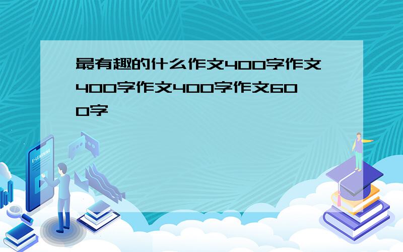 最有趣的什么作文400字作文400字作文400字作文600字