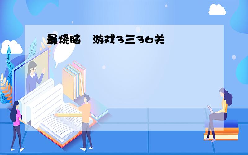 最烧脑囧游戏3三36关