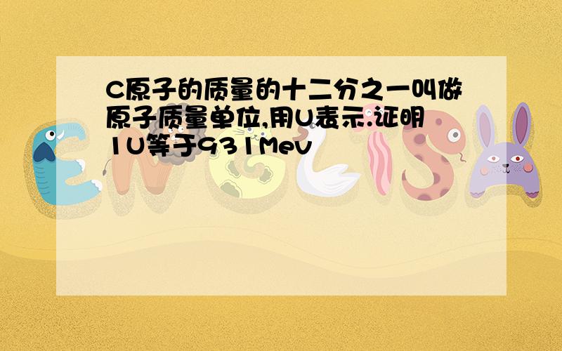 C原子的质量的十二分之一叫做原子质量单位,用U表示.证明1U等于931Mev