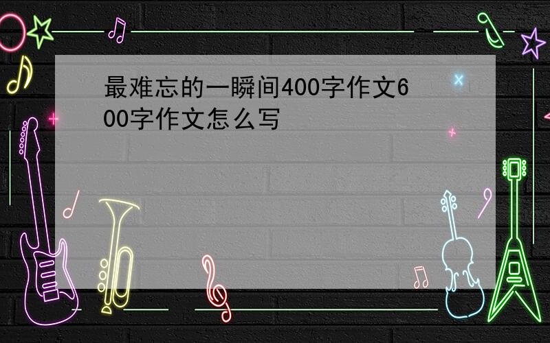 最难忘的一瞬间400字作文600字作文怎么写