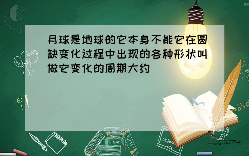 月球是地球的它本身不能它在圆缺变化过程中出现的各种形状叫做它变化的周期大约