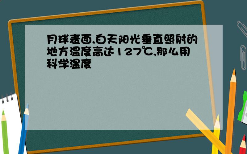 月球表面,白天阳光垂直照射的地方温度高达127℃,那么用科学温度