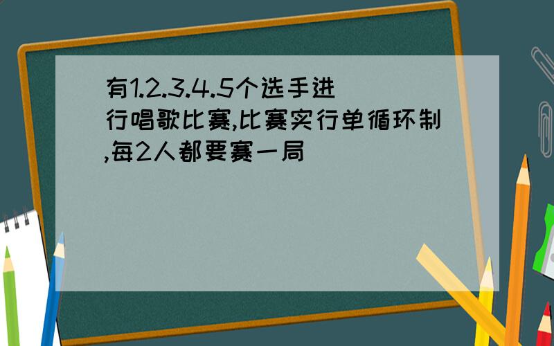 有1.2.3.4.5个选手进行唱歌比赛,比赛实行单循环制,每2人都要赛一局