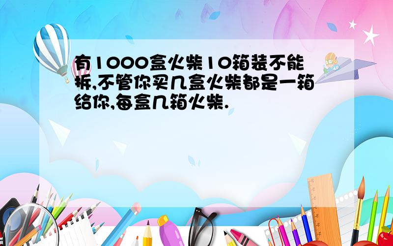 有1000盒火柴10箱装不能拆,不管你买几盒火柴都是一箱给你,每盒几箱火柴.