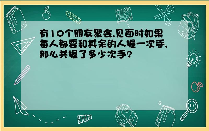 有10个朋友聚会,见面时如果每人都要和其余的人握一次手,那么共握了多少次手?