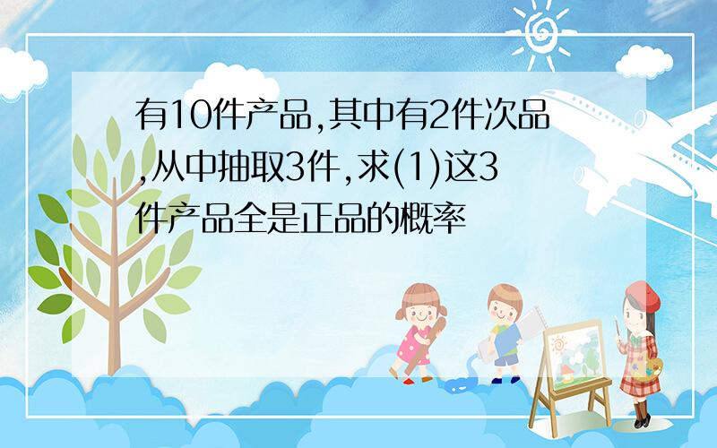 有10件产品,其中有2件次品,从中抽取3件,求(1)这3件产品全是正品的概率