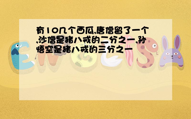 有10几个西瓜,唐僧留了一个,沙僧是猪八戒的二分之一,孙悟空是猪八戒的三分之一