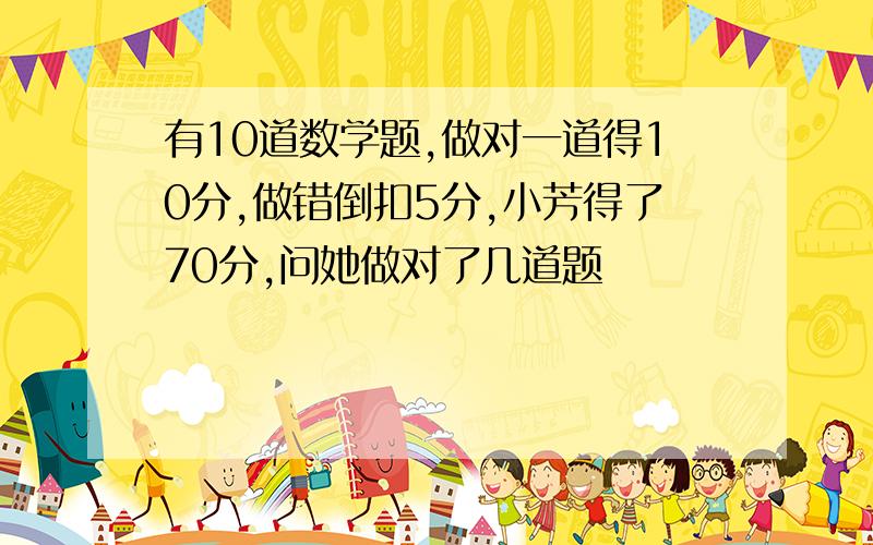 有10道数学题,做对一道得10分,做错倒扣5分,小芳得了70分,问她做对了几道题