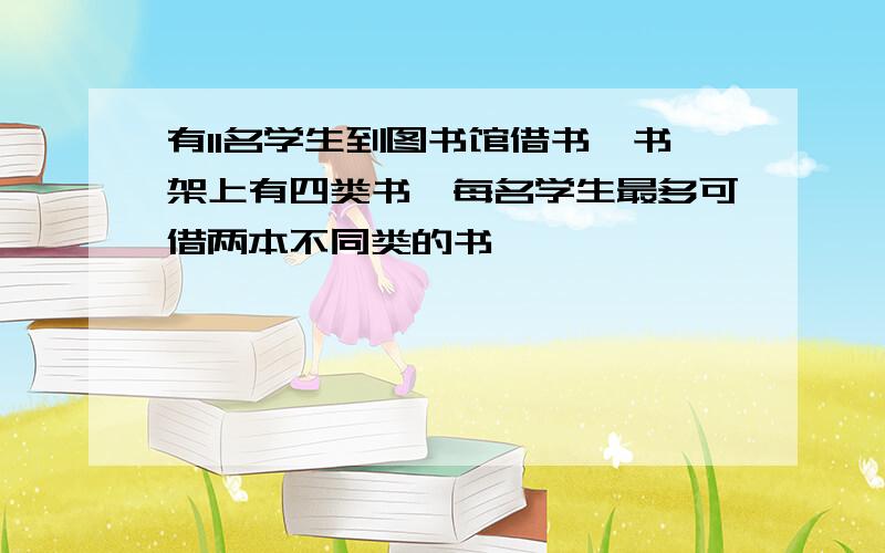 有11名学生到图书馆借书,书架上有四类书,每名学生最多可借两本不同类的书