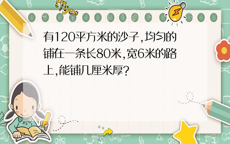 有120平方米的沙子,均匀的铺在一条长80米,宽6米的路上,能铺几厘米厚?