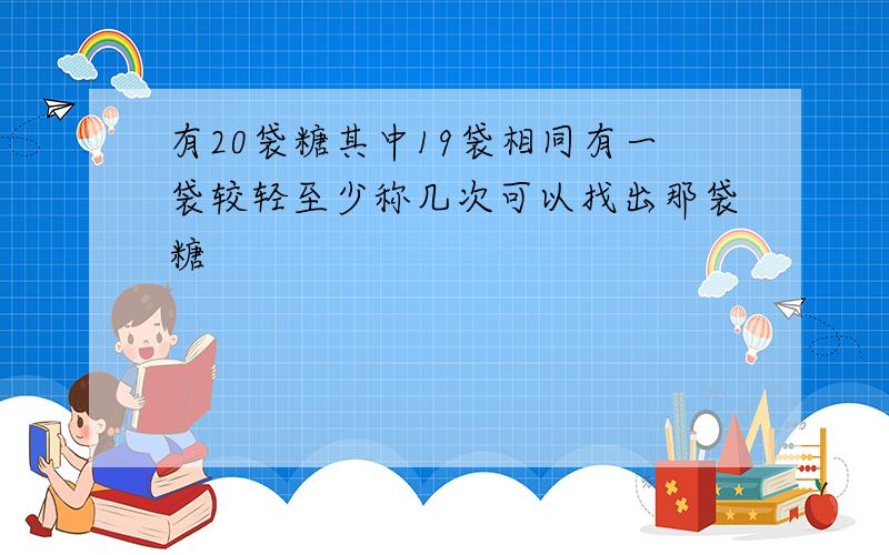 有20袋糖其中19袋相同有一袋较轻至少称几次可以找出那袋糖