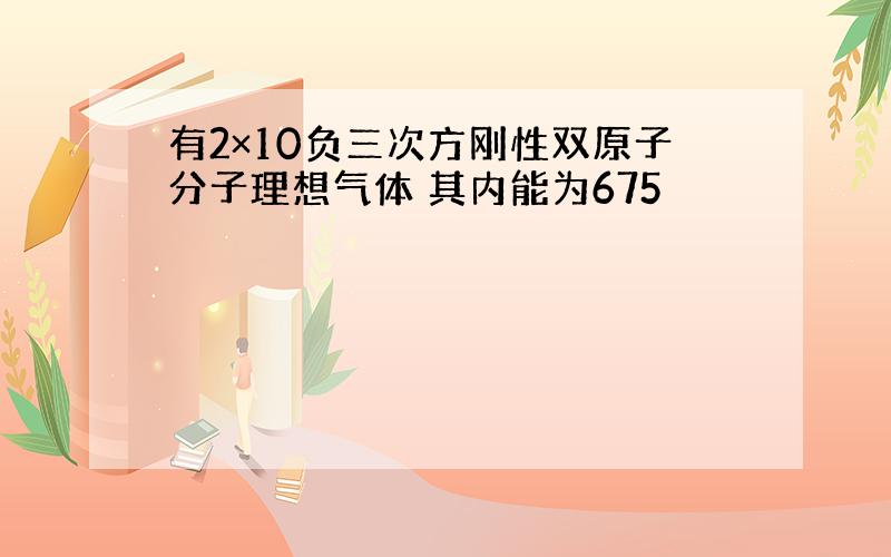 有2×10负三次方刚性双原子分子理想气体 其内能为675