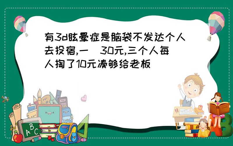 有3d眩晕症是脑袋不发达个人去投宿,一晩30元,三个人每人掏了10元凑够给老板