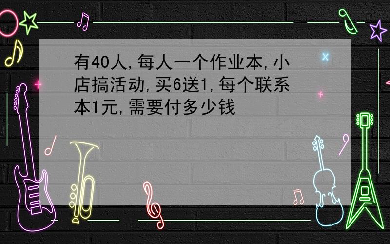 有40人,每人一个作业本,小店搞活动,买6送1,每个联系本1元,需要付多少钱