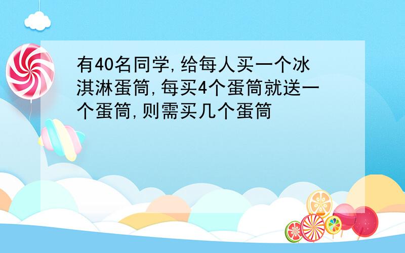 有40名同学,给每人买一个冰淇淋蛋筒,每买4个蛋筒就送一个蛋筒,则需买几个蛋筒