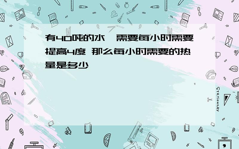 有40吨的水,需要每小时需要提高4度 那么每小时需要的热量是多少