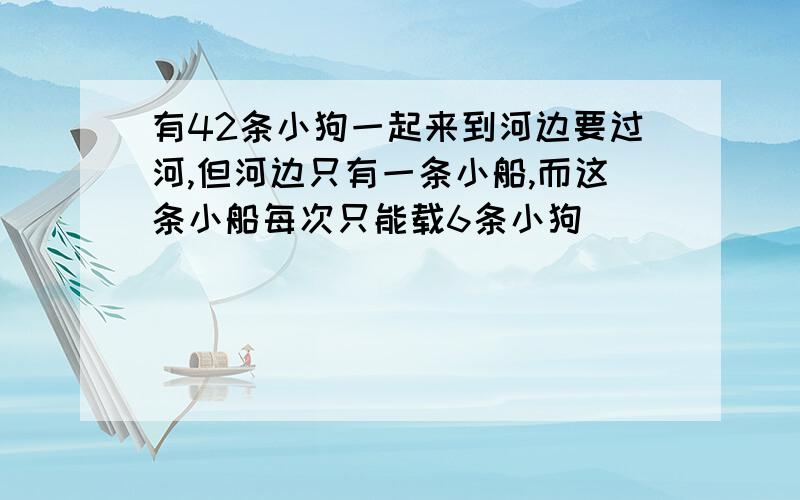 有42条小狗一起来到河边要过河,但河边只有一条小船,而这条小船每次只能载6条小狗