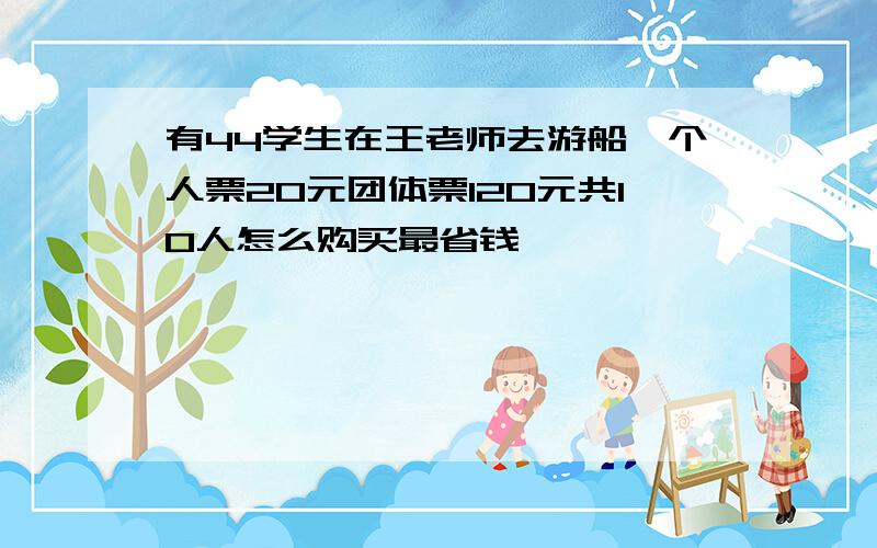 有44学生在王老师去游船,个人票20元团体票120元共10人怎么购买最省钱