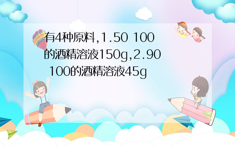 有4种原料,1.50 100的酒精溶液150g,2.90 100的酒精溶液45g