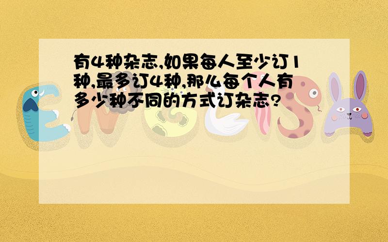 有4种杂志,如果每人至少订1种,最多订4种,那么每个人有多少种不同的方式订杂志?