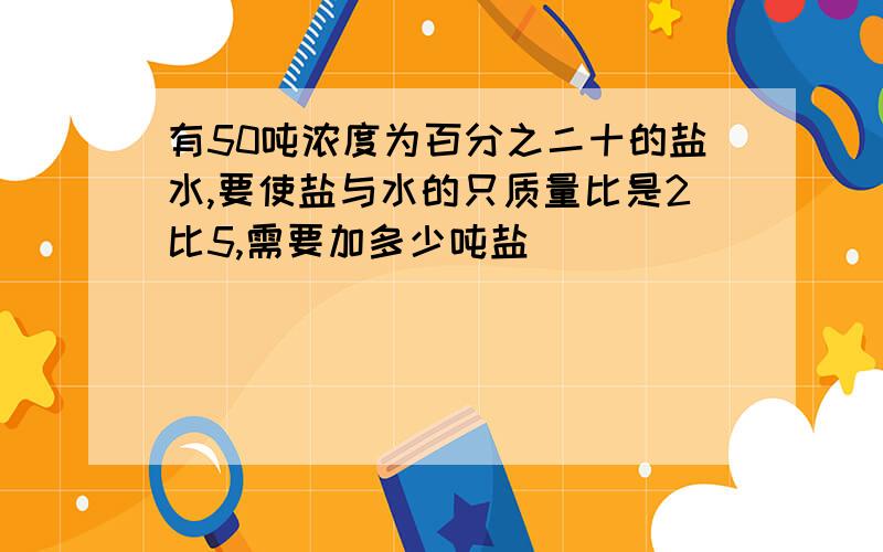 有50吨浓度为百分之二十的盐水,要使盐与水的只质量比是2比5,需要加多少吨盐