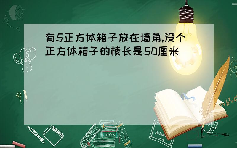 有5正方体箱子放在墙角,没个正方体箱子的棱长是50厘米