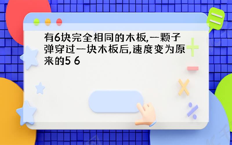 有6块完全相同的木板,一颗子弹穿过一块木板后,速度变为原来的5 6