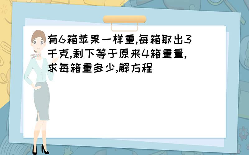 有6箱苹果一样重,每箱取出3千克,剩下等于原来4箱重量,求每箱重多少,解方程