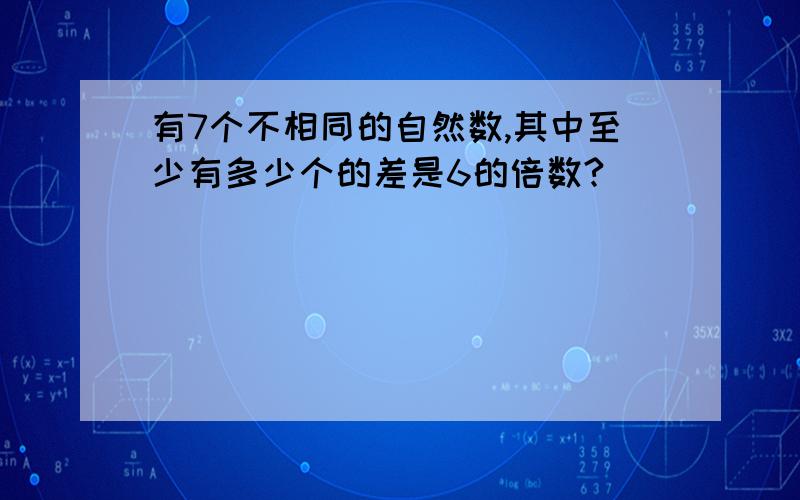 有7个不相同的自然数,其中至少有多少个的差是6的倍数?