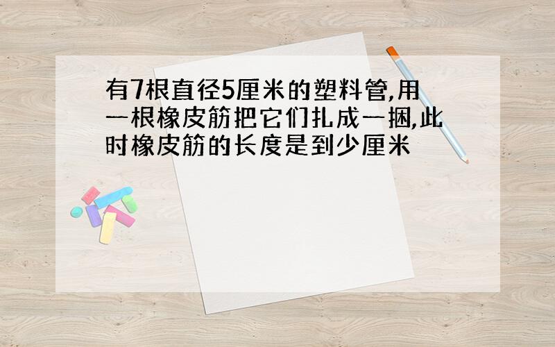 有7根直径5厘米的塑料管,用一根橡皮筋把它们扎成一捆,此时橡皮筋的长度是到少厘米