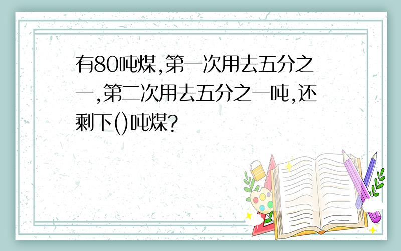 有80吨煤,第一次用去五分之一,第二次用去五分之一吨,还剩下()吨煤?