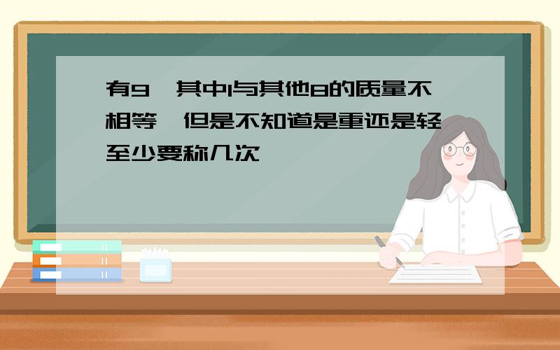 有9,其中1与其他8的质量不相等,但是不知道是重还是轻,至少要称几次