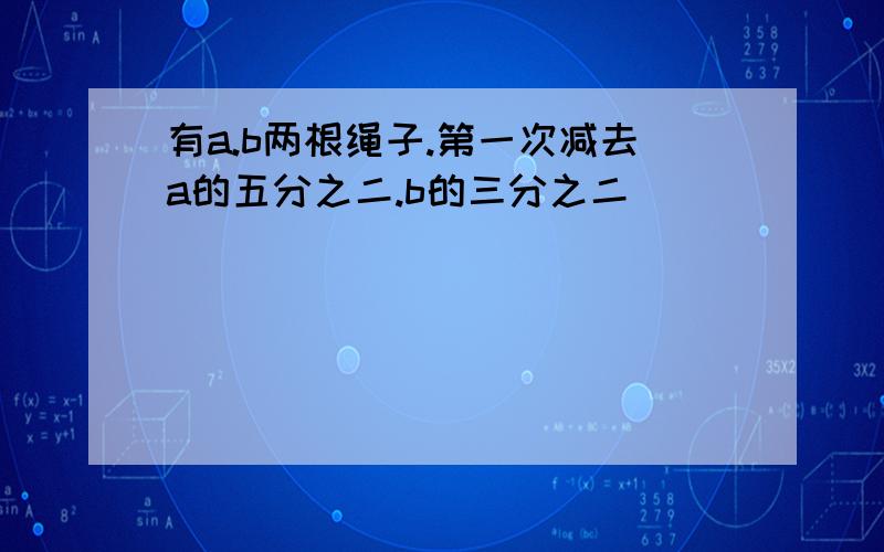 有a.b两根绳子.第一次减去a的五分之二.b的三分之二