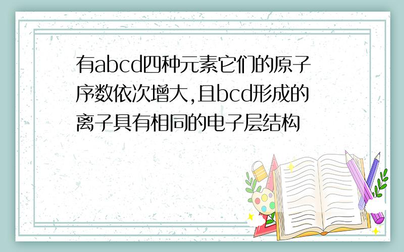 有abcd四种元素它们的原子序数依次增大,且bcd形成的离子具有相同的电子层结构