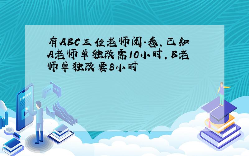 有ABC三位老师阅.卷,已知A老师单独改需10小时,B老师单独改要8小时