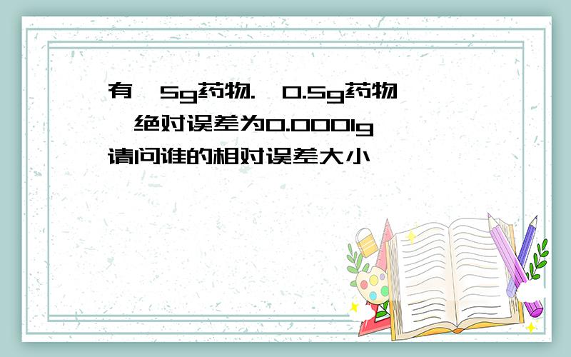 有一5g药物.一0.5g药物,绝对误差为0.0001g,请问谁的相对误差大小