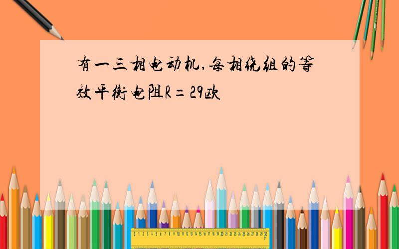 有一三相电动机,每相绕组的等效平衡电阻R=29欧