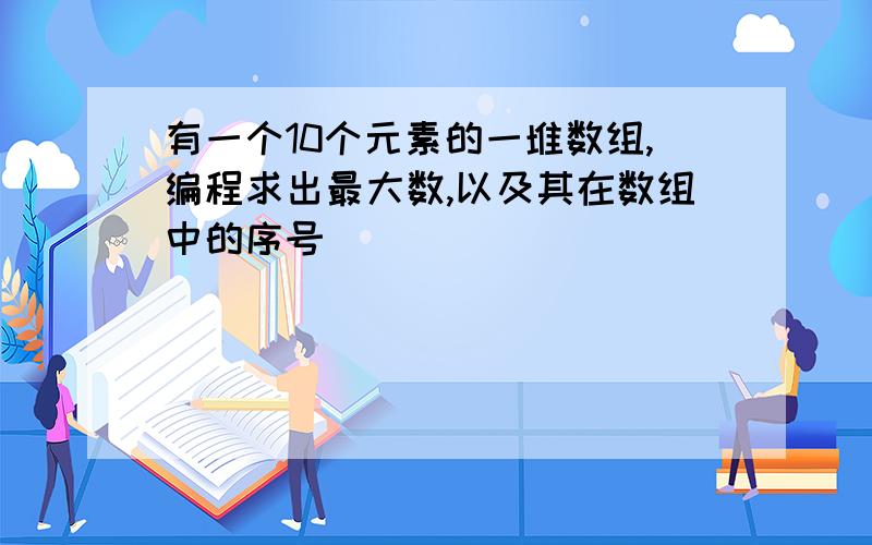 有一个10个元素的一堆数组,编程求出最大数,以及其在数组中的序号