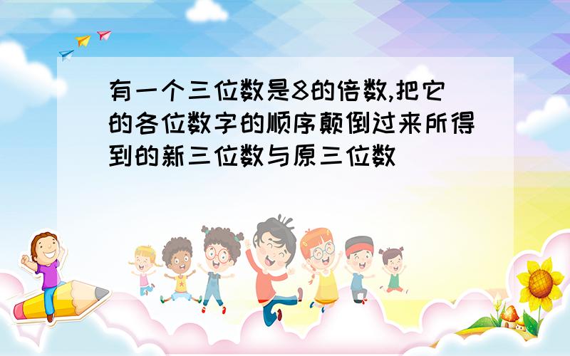 有一个三位数是8的倍数,把它的各位数字的顺序颠倒过来所得到的新三位数与原三位数