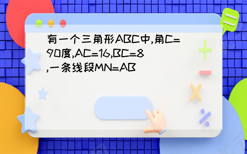 有一个三角形ABC中,角C=90度,AC=16,BC=8,一条线段MN=AB