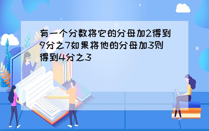 有一个分数将它的分母加2得到9分之7如果将他的分母加3则得到4分之3