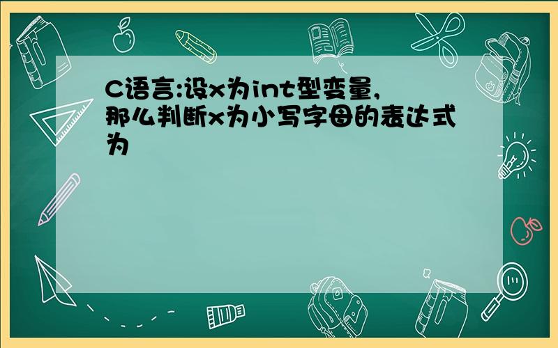 C语言:设x为int型变量,那么判断x为小写字母的表达式为