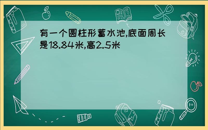 有一个圆柱形蓄水池,底面周长是18.84米,高2.5米