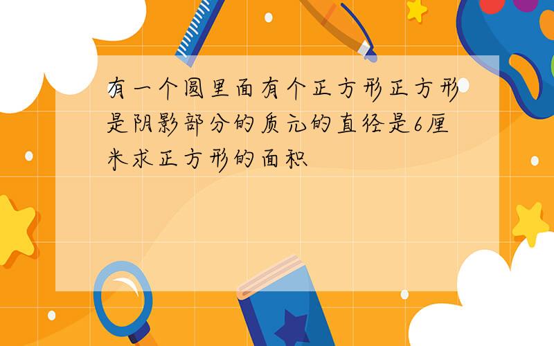 有一个圆里面有个正方形正方形是阴影部分的质元的直径是6厘米求正方形的面积