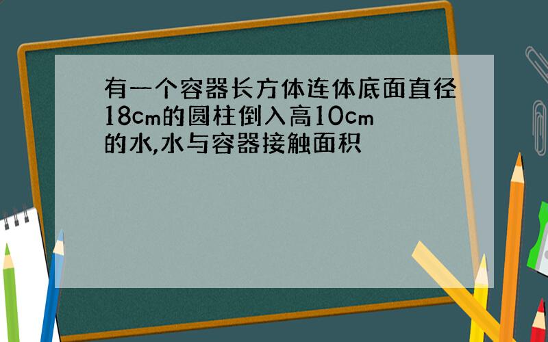 有一个容器长方体连体底面直径18cm的圆柱倒入高10cm的水,水与容器接触面积