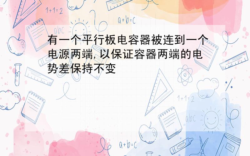 有一个平行板电容器被连到一个电源两端,以保证容器两端的电势差保持不变