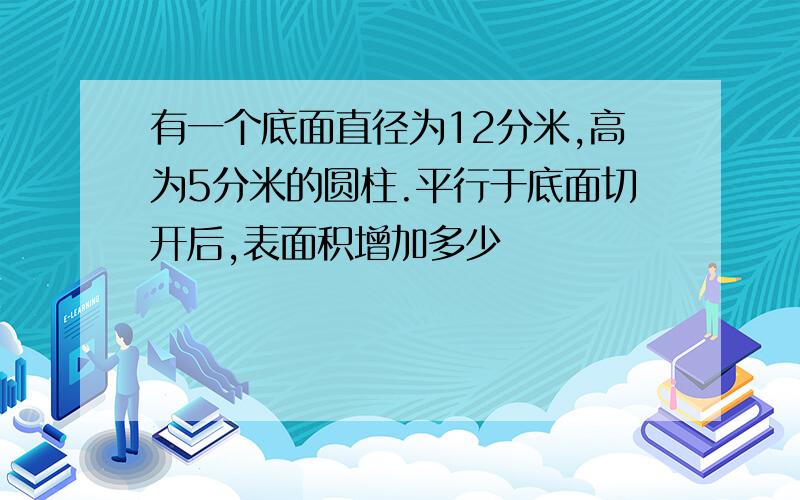 有一个底面直径为12分米,高为5分米的圆柱.平行于底面切开后,表面积增加多少