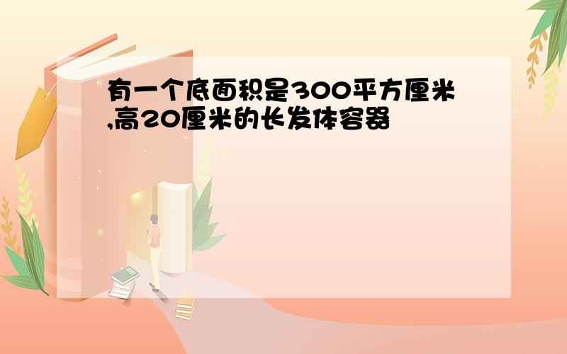 有一个底面积是300平方厘米,高20厘米的长发体容器