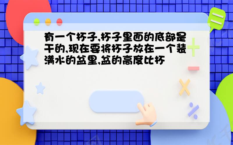 有一个杯子,杯子里面的底部是干的,现在要将杯子放在一个装满水的盆里,盆的高度比杯