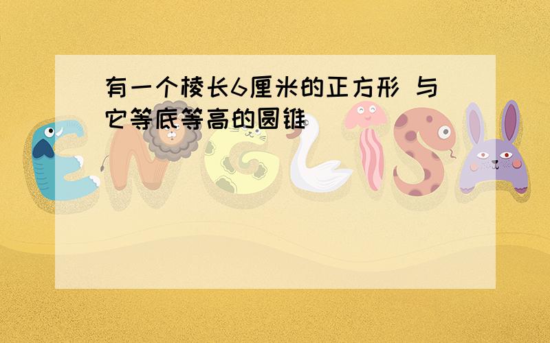 有一个棱长6厘米的正方形 与它等底等高的圆锥